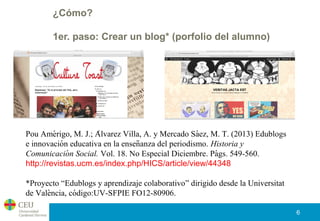 ¿Cómo?
1er. paso: Crear un blog* (porfolio del alumno)
6
Pou Amerigo, M. J.; Alvarez Villa, A. y Mercado Saez, M. T. (2013) Edublogś ́ ́
e innovacion educativa en la ensenanza del periodismo.́ ̃ Historia y
Comunicacion Social.́ Vol. 18. No Especial Diciembre. Pags. 549-560.́
http://revistas.ucm.es/index.php/HICS/article/view/44348
*Proyecto “Edublogs y aprendizaje colaborativo” dirigido desde la Universitat
de Valencia, codigo:UV-SFPIE FO12-80906.̀ ́
 