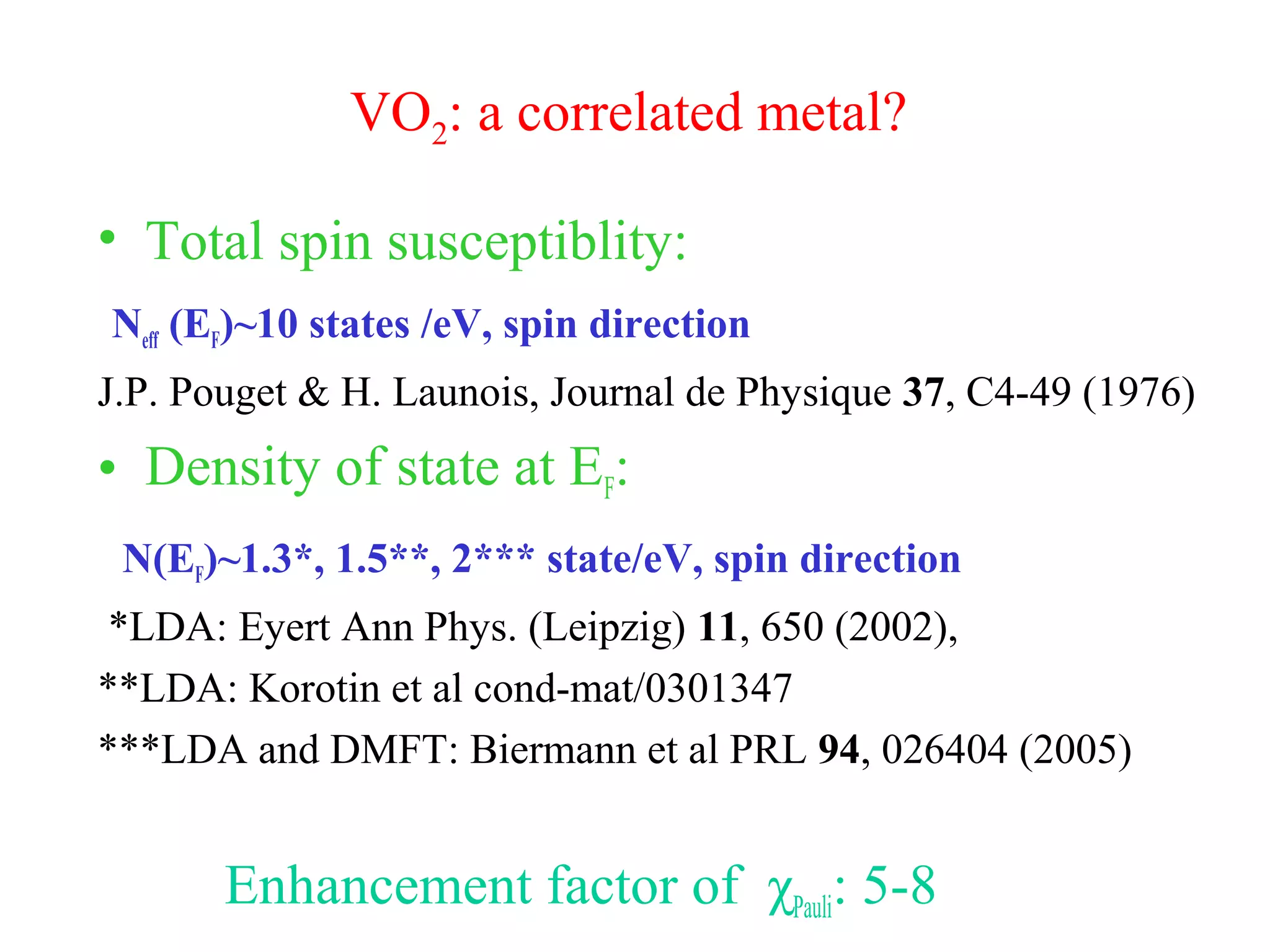 VO2: a correlated metal?
• Total spin susceptiblity:
Neff (EF)~10 states /eV, spin direction
J.P. Pouget & H. Launois, Journal de Physique 37, C4-49 (1976)
• Density of state at EF:
N(EF)~1.3*, 1.5**, 2*** state/eV, spin direction
*LDA: Eyert Ann Phys. (Leipzig) 11, 650 (2002),
**LDA: Korotin et al cond-mat/0301347
***LDA and DMFT: Biermann et al PRL 94, 026404 (2005)
Enhancement factor of χPauli: 5-8
 