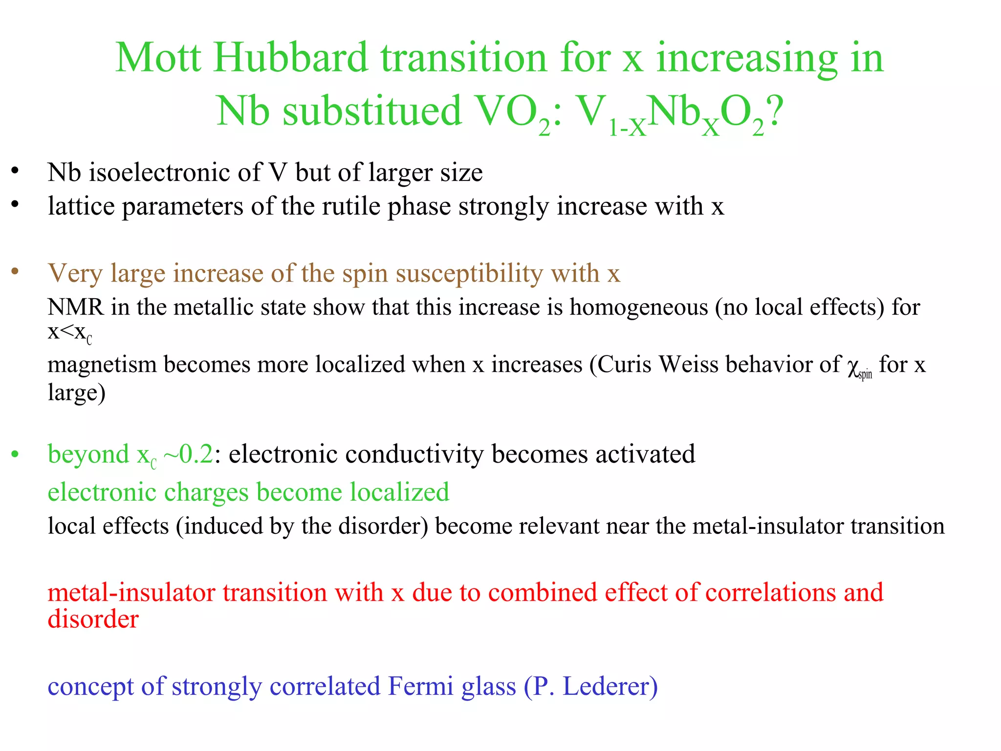 Mott Hubbard transition for x increasing in
Nb substitued VO2: V1-XNbXO2?
• Nb isoelectronic of V but of larger size
• lattice parameters of the rutile phase strongly increase with x
• Very large increase of the spin susceptibility with x
NMR in the metallic state show that this increase is homogeneous (no local effects) for
x<xC
magnetism becomes more localized when x increases (Curis Weiss behavior of χspin for x
large)
• beyond xC ~0.2: electronic conductivity becomes activated
electronic charges become localized
local effects (induced by the disorder) become relevant near the metal-insulator transition
metal-insulator transition with x due to combined effect of correlations and
disorder
concept of strongly correlated Fermi glass (P. Lederer)
 