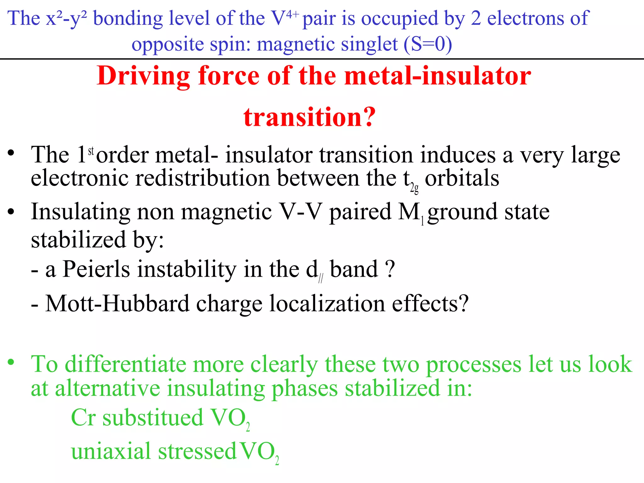 Driving force of the metal-insulator
transition?
• The 1st
order metal- insulator transition induces a very large
electronic redistribution between the t2g orbitals
• Insulating non magnetic V-V paired M1ground state
stabilized by:
- a Peierls instability in the d// band ?
- Mott-Hubbard charge localization effects?
• To differentiate more clearly these two processes let us look
at alternative insulating phases stabilized in:
Cr substitued VO2
uniaxial stressedVO2
The x²-y² bonding level of the V4+
pair is occupied by 2 electrons of
opposite spin: magnetic singlet (S=0)
 
