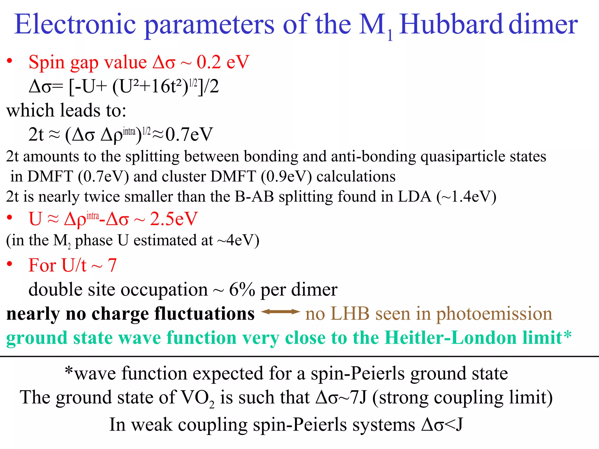 Electronic parameters of the M1 Hubbarddimer
• Spin gap value Δσ ~ 0.2 eV
Δσ= [-U+ (U²+16t²)1/2
]/2
which leads to:
2t ≈ (Δσ Δρintra
)1/2
≈0.7eV
2t amounts to the splitting between bonding and anti-bonding quasiparticle states
in DMFT (0.7eV) and cluster DMFT (0.9eV) calculations
2t is nearly twice smaller than the B-AB splitting found in LDA (~1.4eV)
• U ≈ Δρintra
-Δσ ~ 2.5eV
(in the M2 phase U estimated at ~4eV)
• For U/t ~ 7
double site occupation ~ 6% per dimer
nearly no charge fluctuations no LHB seen in photoemission
ground state wave function very close to the Heitler-London limit*
*wave function expected for a spin-Peierls ground state
The ground state of VO2 is such that Δσ~7J (strong coupling limit)
In weak coupling spin-Peierls systems Δσ<J
 
