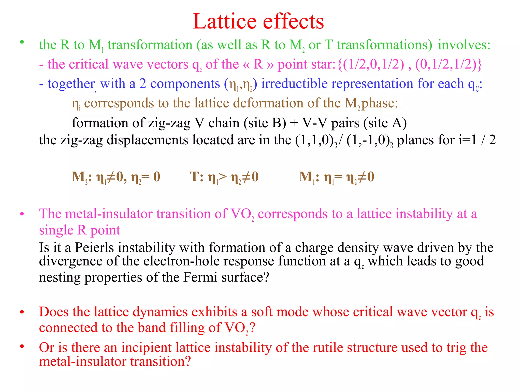 Lattice effects
• the R to M1 transformation (as well as R to M2 or T transformations) involves:
- the critical wave vectors qc of the « R » point star:{(1/2,0,1/2) , (0,1/2,1/2)}
- together, with a 2 components (η1,η2) irreductible representation for each qC:
ηi corresponds to the lattice deformation of the M2phase:
formation of zig-zag V chain (site B) + V-V pairs (site A)
the zig-zag displacements located are in the (1,1,0)R/ (1,-1,0)R planes for i=1 / 2
M2: η1≠0, η2= 0 T: η1> η2≠0 M1: η1= η2≠0
• The metal-insulator transition of VO2 corresponds to a lattice instability at a
single R point
Is it a Peierls instability with formation of a charge density wave driven by the
divergence of the electron-hole response function at a qc which leads to good
nesting properties of the Fermi surface?
• Does the lattice dynamics exhibits a soft mode whose critical wave vector qc is
connected to the band filling of VO2?
• Or is there an incipient lattice instability of the rutile structure used to trig the
metal-insulator transition?
 