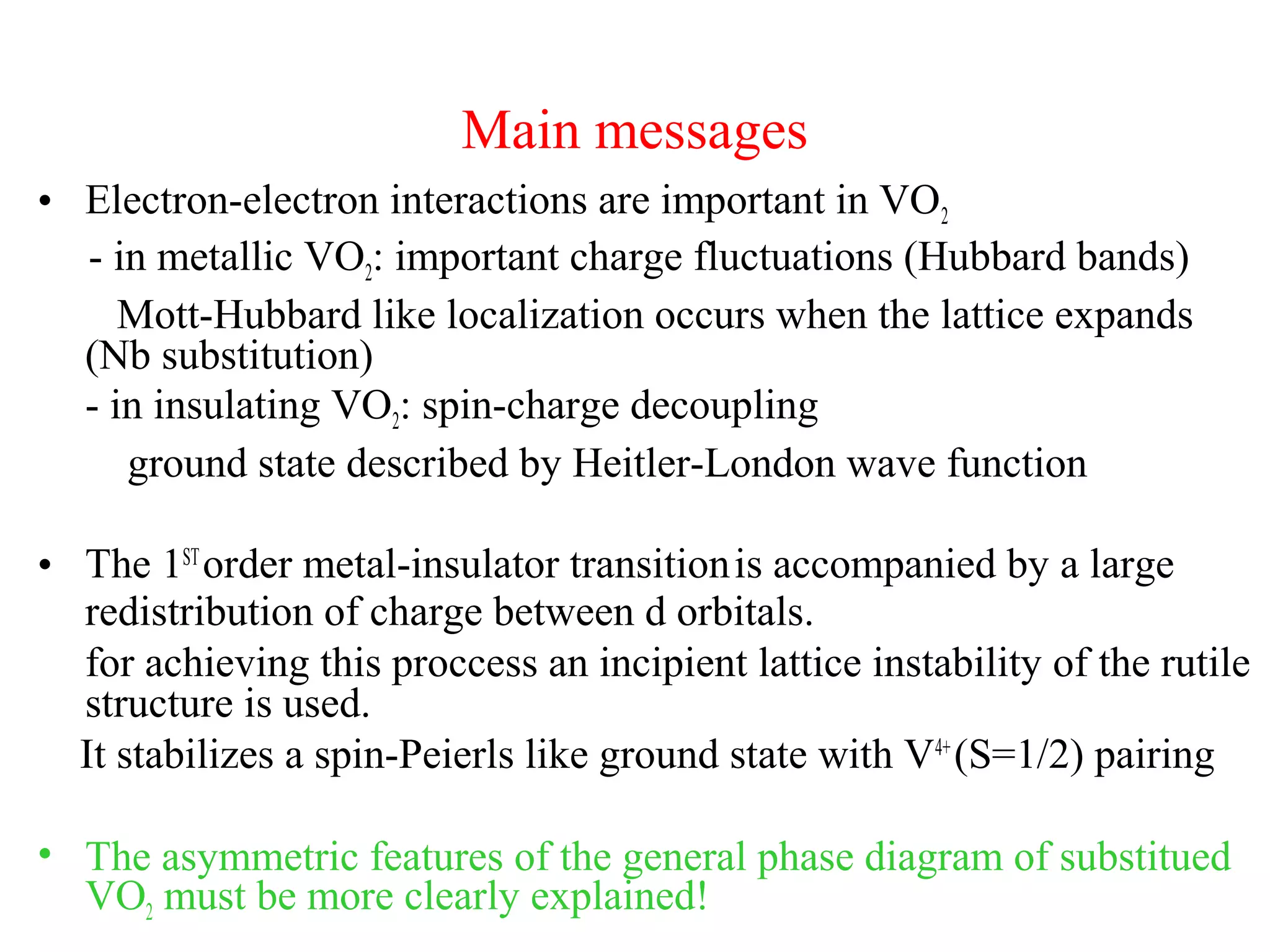 Main messages
• Electron-electron interactions are important in VO2
- in metallic VO2: important charge fluctuations (Hubbard bands)
Mott-Hubbard like localization occurs when the lattice expands
(Nb substitution)
- in insulating VO2: spin-charge decoupling
ground state described by Heitler-London wave function
• The 1ST
order metal-insulator transitionis accompanied by a large
redistribution of charge between d orbitals.
for achieving this proccess an incipient lattice instability of the rutile
structure is used.
It stabilizes a spin-Peierls like ground state with V4+
(S=1/2) pairing
• The asymmetric features of the general phase diagram of substitued
VO2 must be more clearly explained!
 