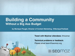 Building a Community !
Without a Big Ass Budget!
!
    by Monique Pouget, Director of Content Marketing, @MoniqueTheGeek !



                                  Tweet with Mozinar attendees: #mozinar!
                                  !
                                  Technical problems or feedback:!
                                  Please email team@seomoz.org!




             www.ThunderSEO.com                             @MoniqueTheGeek #mozinar
 