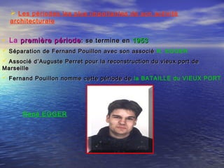  Les périodes les plus importantes de son activité
architecturale
• La première périodepremière période: se termine en: se termine en 19531953  
 Séparation de Fernand Pouillon avec son associéSéparation de Fernand Pouillon avec son associé R. EGGER
 Associé d’Auguste Perret pour la reconstruction du vieux port deAssocié d’Auguste Perret pour la reconstruction du vieux port de
MarseilleMarseille
 Fernand Pouillon nomme cette période deFernand Pouillon nomme cette période de la BATAILLE du VIEUX PORT
René EGGER
 