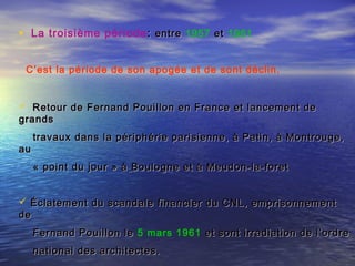 • La troisième période :: entreentre 1957 etet 1961 
C’est la période de son apogée et de sont déclin.
 Retour de Fernand Pouillon en France et lancement deRetour de Fernand Pouillon en France et lancement de
grandsgrands
travaux dans la périphérie parisienne, à Patin, à Montrouge,travaux dans la périphérie parisienne, à Patin, à Montrouge,
auau
« point du jour » à« point du jour » à Boulogne et à Meudon-la-foretBoulogne et à Meudon-la-foret
 Éclatement du scandale financier du CNL, emprisonnementÉclatement du scandale financier du CNL, emprisonnement
dede
Fernand Pouillon leFernand Pouillon le 5 mars 1961 et sont irradiation de l’ordreet sont irradiation de l’ordre
national des architectes.national des architectes.
 