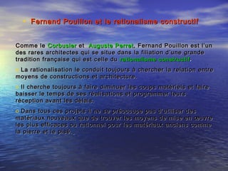 • Fernand Pouillon et le rationalisme constructifFernand Pouillon et le rationalisme constructif
Comme leComme le CorbusierCorbusier etet Auguste PerretAuguste Perret , Fernand Pouillon est l’un, Fernand Pouillon est l’un
desdes rares architectes qui se situe dans la filiation d’une granderares architectes qui se situe dans la filiation d’une grande
traditiontradition française qui est celle dufrançaise qui est celle du rationalisme constructifrationalisme constructif ..
o La rationalisation le conduit toujours à chercher la relation entrerationalisation le conduit toujours à chercher la relation entre
moyens de constructions et architecture.moyens de constructions et architecture.
o Il cherche toujours à faire diminuer les coups matériels et faireIl cherche toujours à faire diminuer les coups matériels et faire
baisser le temps de ses réalisations et programmer leursbaisser le temps de ses réalisations et programmer leurs
réception avant les délais.réception avant les délais.
o Dans tous ces projets il ne se préoccupe pas d’utiliser desDans tous ces projets il ne se préoccupe pas d’utiliser des
matériaux nouveaux que de trouver les moyens de mise en œuvrematériaux nouveaux que de trouver les moyens de mise en œuvre
les plus efficaces ou rationnel pour les matériaux anciens commeles plus efficaces ou rationnel pour les matériaux anciens comme
la pierre et le pisé.la pierre et le pisé.
 