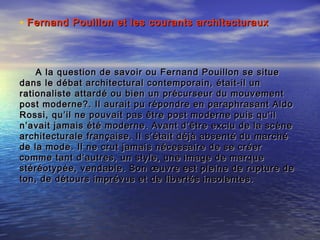 A la question de savoir ou Fernand Pouillon se situeA la question de savoir ou Fernand Pouillon se situe
dans le débat architectural contemporain, était-il undans le débat architectural contemporain, était-il un
rationaliste attardé ou bien un précurseur du mouvementrationaliste attardé ou bien un précurseur du mouvement
post moderne?. Il aurait pu répondre en paraphrasant Aldopost moderne?. Il aurait pu répondre en paraphrasant Aldo
Rossi, qu’il ne pouvait pas être post moderne puis qu’ilRossi, qu’il ne pouvait pas être post moderne puis qu’il
n’avait jamais été moderne. Avant d’être exclu de la scènen’avait jamais été moderne. Avant d’être exclu de la scène
architecturale française. Il s’était déjà absenté du marchéarchitecturale française. Il s’était déjà absenté du marché
de la mode. Il ne crut jamais nécessaire de se créerde la mode. Il ne crut jamais nécessaire de se créer
comme tant d’autres, un style, une image de marquecomme tant d’autres, un style, une image de marque
stéréotypée, vendable. Son œuvre est pleine de rupture destéréotypée, vendable. Son œuvre est pleine de rupture de
ton, de détours imprévus et de libertés insolentes.ton, de détours imprévus et de libertés insolentes.
• Fernand Pouillon et les courants architecturauxFernand Pouillon et les courants architecturaux
 