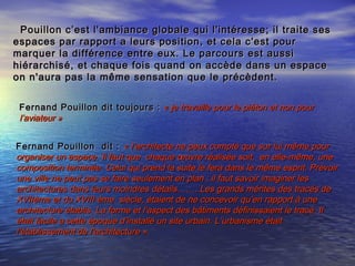 Fernand Pouillon dit toujours :Fernand Pouillon dit toujours : « je travaille pour le piéton et non pour« je travaille pour le piéton et non pour
l’aviateur »l’aviateur »
Fernand Pouillon dit :Fernand Pouillon dit :   « l’architecte ne peux compté que sur lui même pour« l’architecte ne peux compté que sur lui même pour
organiser un espace. Il faut que chaque œuvre réalisée soit, en elle-même, uneorganiser un espace. Il faut que chaque œuvre réalisée soit, en elle-même, une
composition terminée. Celui qui prend la suite le fera dans le même esprit. Prévoircomposition terminée. Celui qui prend la suite le fera dans le même esprit. Prévoir
une ville ne peut pas se faire seulement en plan : il faut savoir imaginer lesune ville ne peut pas se faire seulement en plan : il faut savoir imaginer les
architectures dans leurs moindres détails……. Les grands mérites des tracés dearchitectures dans leurs moindres détails……. Les grands mérites des tracés de
XVIIème et du XVIII ème siècle, étaient de ne concevoir qu’en rapport à uneXVIIème et du XVIII ème siècle, étaient de ne concevoir qu’en rapport à une
architecture établis. La forme et l’aspect des bâtiments définissaient le tracé. Ilarchitecture établis. La forme et l’aspect des bâtiments définissaient le tracé. Il
était facile a cette époque d’installé un site urbain. L’urbanisme étaitétait facile a cette époque d’installé un site urbain. L’urbanisme était
l’établissement de l’architecture ».l’établissement de l’architecture ».
Pouillon c’est l'ambiance globale qui l'intéresse; il traite sesPouillon c’est l'ambiance globale qui l'intéresse; il traite ses
espaces par rapport a leurs position, et cela c'est pourespaces par rapport a leurs position, et cela c'est pour
marquer la différence entre eux. Le parcours est aussimarquer la différence entre eux. Le parcours est aussi
hiérarchisé, et chaque fois quand on accède dans un espacehiérarchisé, et chaque fois quand on accède dans un espace
on n'aura pas la même sensation que le précèdent.on n'aura pas la même sensation que le précèdent.
 