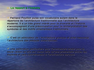 o Le rapport à l’histoire Le rapport à l’histoire 
 Fernand Pouillon puise son vocabulaire autant dans leFernand Pouillon puise son vocabulaire autant dans le
répertoire de l’architecture traditionnelle que l’architecturerépertoire de l’architecture traditionnelle que l’architecture
moderne. Il a un très grand intérêt pour la diversité et l’histoiremoderne. Il a un très grand intérêt pour la diversité et l’histoire
s’accompagnant d’une préoccupation pour la réinterprétation dess’accompagnant d’une préoccupation pour la réinterprétation des
symboles et des motifs ornementaux traditionnelssymboles et des motifs ornementaux traditionnels ..
 C’est un admirateur de l’architecture grecque et aime beaucoupC’est un admirateur de l’architecture grecque et aime beaucoup
l’architecture des abbayes cisterciennesl’architecture des abbayes cisterciennes ..
 Une admiration particulière pour l’architecture arabe pour laUne admiration particulière pour l’architecture arabe pour la
seule raison qu’elle est conçu telle qu’une promenade entres lesseule raison qu’elle est conçu telle qu’une promenade entres les
espaces et cela contrairement à l’architecture baroque.espaces et cela contrairement à l’architecture baroque.
 