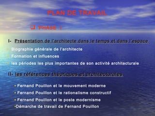 PLAN DE TRAVAIL
I-I- Présentation de l’architecte dans le temps et dans l’espacePrésentation de l’architecte dans le temps et dans l’espace
• Biographie générale de l’architecte
• Formation et influences
• les périodes les plus importantes de son activité architecturale
II-II- les références théoriques et architecturalesles références théoriques et architecturales
• Fernand Pouillon et le mouvement moderne
• Fernand Pouillon et le rationalisme constructif
• Fernand Pouillon et le poste modernisme
•Démarche de travail de Fernand Pouillon
 PHASE I
 