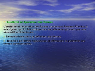  Austérité et épuration des formes Austérité et épuration des formes 
L’austérité et l’épuration des formes conduisentL’austérité et l’épuration des formes conduisent Fernand Pouillon àFernand Pouillon à
une rigueur qui lui fait exclure tous les éléments qui n’ont pas uneune rigueur qui lui fait exclure tous les éléments qui n’ont pas une
nécessité architecturale.nécessité architecturale.
o Elémentarisme dans la définition des formesElémentarisme dans la définition des formes
o définition de formes rigoureuses et affirmation la pérennité desdéfinition de formes rigoureuses et affirmation la pérennité des
formes architecturalesformes architecturales
 