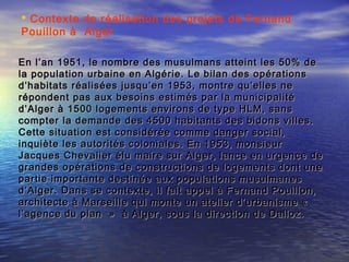 En l’an 1951, le nombre des musulmans atteint les 50% deEn l’an 1951, le nombre des musulmans atteint les 50% de
la population urbaine en Algérie. Le bilan des opérationsla population urbaine en Algérie. Le bilan des opérations
d’habitats réalisées jusqu’en 1953, montre qu’elles ned’habitats réalisées jusqu’en 1953, montre qu’elles ne
répondent pas aux besoins estimés par la municipalitérépondent pas aux besoins estimés par la municipalité
d’Alger à 1500 logements environs de type HLM, sansd’Alger à 1500 logements environs de type HLM, sans
compter la demande des 4500 habitants des bidons villes.compter la demande des 4500 habitants des bidons villes.
Cette situation est considérée comme danger social,Cette situation est considérée comme danger social,
inquiète les autorités coloniales. En 1953, monsieurinquiète les autorités coloniales. En 1953, monsieur
Jacques Chevalier élu maire sur Alger, lance en urgence deJacques Chevalier élu maire sur Alger, lance en urgence de
grandes opérations de constructions de logements dont unegrandes opérations de constructions de logements dont une
partie importante destinée aux populations musulmanespartie importante destinée aux populations musulmanes
d’Alger. Dans se contexte, il fait appel à Fernand Pouillon,d’Alger. Dans se contexte, il fait appel à Fernand Pouillon,
architecte à Marseille qui monte un atelier d’urbanisme « architecte à Marseille qui monte un atelier d’urbanisme « 
l’agence du plan  » à Alger, sous la direction de Dalloz.l’agence du plan  » à Alger, sous la direction de Dalloz.
 Contexte de réalisation des projets de Fernand
Pouillon à Alger
 