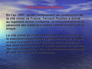 En l’an 1957, après l’achèvement de construction deEn l’an 1957, après l’achèvement de construction de
la cité climat de France, Fernand Pouillon a donnéla cité climat de France, Fernand Pouillon a donné
au logement social, l’urbanité, la monumentalité et laau logement social, l’urbanité, la monumentalité et la
pérennité des matériaux nobles comme la pierre et lapérennité des matériaux nobles comme la pierre et la
brique.brique.
La cité climat de France était destinée à l’accueil deLa cité climat de France était destinée à l’accueil de
la population musulmane la plus défavorisée d’Alger,la population musulmane la plus défavorisée d’Alger,
et pour la première fois dans les temps modernes,et pour la première fois dans les temps modernes,
des autorités fortunées et à plein pouvoir ont placéesdes autorités fortunées et à plein pouvoir ont placées
des individus pauvres dans un immeuble monumentaldes individus pauvres dans un immeuble monumental
qui est celui des 200 colonnades.qui est celui des 200 colonnades.
 Cité Climat de France
 