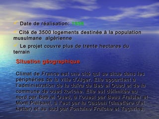  Date de réalisation:Date de réalisation: 1956
 Cité de 3500 logements destinée à la populationCité de 3500 logements destinée à la population
musulmane algériennemusulmane algérienne
 Le projet couvre plus de trente hectares duLe projet couvre plus de trente hectares du
terrainterrain
Situation géographiqueSituation géographique
Climat de France est une cité qui se situe dans lesClimat de France est une cité qui se situe dans les
périphéries de la ville d’Alger. Elle appartient àpériphéries de la ville d’Alger. Elle appartient à
l’administration de la daïra de Beb el Oued et de lal’administration de la daïra de Beb el Oued et de la
commune de oued koriche. Elle est délimitée aucommune de oued koriche. Elle est délimitée au
nord par Beb el Oued, à l’ouest par Beau Fraisier etnord par Beb el Oued, à l’ouest par Beau Fraisier et
Mont Plaisant, à l’est par la Casbah (cimetière d’elMont Plaisant, à l’est par la Casbah (cimetière d’el
kettar) et au sud par Fontaine Fraîche et Tagarins.kettar) et au sud par Fontaine Fraîche et Tagarins.
 