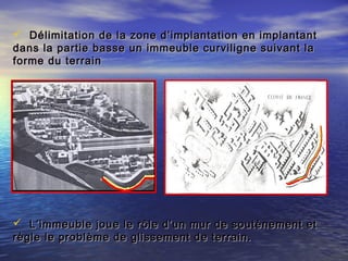  Délimitation de la zone d’implantation en implantantDélimitation de la zone d’implantation en implantant
dans la partie basse un immeuble curviligne suivant ladans la partie basse un immeuble curviligne suivant la
forme du terrainforme du terrain
 L’immeuble joue le rôle d’un mur de soutènement etL’immeuble joue le rôle d’un mur de soutènement et
règle le problème de glissement de terrain.règle le problème de glissement de terrain.
 