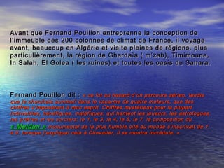 Avant que Fernand Pouillon entreprenne la conception deAvant que Fernand Pouillon entreprenne la conception de
l’immeuble des 200 colonnes de climat de France, il voyagel’immeuble des 200 colonnes de climat de France, il voyage
avant, beaucoup en Algérie et visite pleines de régions, plusavant, beaucoup en Algérie et visite pleines de régions, plus
particulièrement, la région de Ghardaïa ( m’zab), Timimoune,particulièrement, la région de Ghardaïa ( m’zab), Timimoune,
In Salah, El Golea ( les ruines) et toutes les oasis du Sahara.In Salah, El Golea ( les ruines) et toutes les oasis du Sahara.
Fernand Pouillon dit :Fernand Pouillon dit : « ce fut au hasard d’un parcours aérien, tendis« ce fut au hasard d’un parcours aérien, tendis
que je cherchais sommeil dans le vacarme de quatre moteurs, que desque je cherchais sommeil dans le vacarme de quatre moteurs, que des
chiffres s’imposèrent à mon esprit. Chiffres mystérieux pour la plupartchiffres s’imposèrent à mon esprit. Chiffres mystérieux pour la plupart
indivisibles, bénéfiques, maléfiques, qui hantent les joueurs, les astrologues,indivisibles, bénéfiques, maléfiques, qui hantent les joueurs, les astrologues,
les prêtres et les sorciers: le 1, le 3, le 4, le 5, le 7. la composition dules prêtres et les sorciers: le 1, le 3, le 4, le 5, le 7. la composition du
« Meidan »« Meidan » monumental de la plus humble cité du monde s’inscrivait de 1monumental de la plus humble cité du monde s’inscrivait de 1
à 9. lorsque j’expliquai cela à Chevalier, il se montra incrédule. »à 9. lorsque j’expliquai cela à Chevalier, il se montra incrédule. »
 
