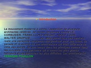  Introduction
Le mouvement moderne a connu l’apparition de plusieursLe mouvement moderne a connu l’apparition de plusieurs
architectes célèbres de toutes tendances comme LEarchitectes célèbres de toutes tendances comme LE
CORBUSIER, FRANK LLOYD WRIGHT, ADOLF LOOS,CORBUSIER, FRANK LLOYD WRIGHT, ADOLF LOOS,
WALTER GROPIUS .………etc. Mais parmi tous ces derniers,WALTER GROPIUS .………etc. Mais parmi tous ces derniers,
reste une personne longtemps marginaliser pour ses idées, sareste une personne longtemps marginaliser pour ses idées, sa
pensée et la qualité de son architecture qui était différente depensée et la qualité de son architecture qui était différente de
celle des autres de son temps dans les principes comme danscelle des autres de son temps dans les principes comme dans
les concepts. Une personne qui a connu les plus grandsles concepts. Une personne qui a connu les plus grands
honneurs et les épreuves les plus difficiles. Cet architecte futhonneurs et les épreuves les plus difficiles. Cet architecte fut
FERNAND POUILLON.
 