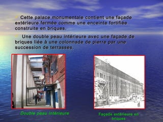  Cette palace monumentale contient une façadeCette palace monumentale contient une façade
extérieure fermée comme une enceinte fortifiéeextérieure fermée comme une enceinte fortifiée
construite en briques.construite en briques.
 Une double peau intérieure avec une façade deUne double peau intérieure avec une façade de
briques liée à une colonnade de pierre par unebriques liée à une colonnade de pierre par une
succession de terrasses.succession de terrasses.
Façade extérieure en
briques
Double peau intérieure
 