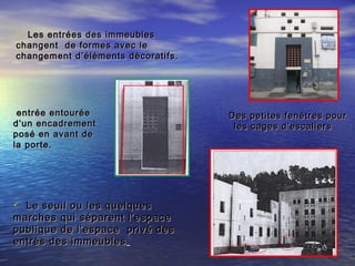  Le seuil ou les quelquesLe seuil ou les quelques
marches qui séparent l’espacemarches qui séparent l’espace
publique de l’espace privé despublique de l’espace privé des
entrés des immeublesentrés des immeubles
 Les entrées des immeublesLes entrées des immeubles
changent de formes avec lechangent de formes avec le
changement d’éléments décoratifs.changement d’éléments décoratifs.
entrée entouréeentrée entourée
d’un encadrementd’un encadrement
posé en avant deposé en avant de
la porte.la porte.
Des petites fenêtres pourDes petites fenêtres pour
les cages d’escaliersles cages d’escaliers
 