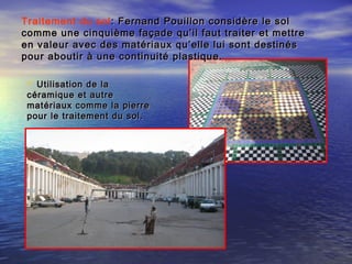 Traitement du sol : Fernand Pouillon considère le sol: Fernand Pouillon considère le sol
comme une cinquième façade qu’il faut traiter et mettrecomme une cinquième façade qu’il faut traiter et mettre
en valeur avec des matériaux qu’elle lui sont destinésen valeur avec des matériaux qu’elle lui sont destinés
pour aboutir à une continuité plastique.pour aboutir à une continuité plastique.
 Utilisation de laUtilisation de la
céramique et autrecéramique et autre
matériaux comme la pierrematériaux comme la pierre
pour le traitement du sol.pour le traitement du sol.
 