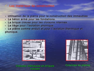  Les matériaux de construction
- Utilisation de la pierre pour la construction des immeubles- Utilisation de la pierre pour la construction des immeubles
- Le béton armé pour les fondations.- Le béton armé pour les fondations.
- La brique creuse pour les cloisons internes.- La brique creuse pour les cloisons internes.
- Le liège pour l’isolation phonique.- Le liège pour l’isolation phonique.
- Le plâtre comme enduit et pour l’isolation thermique et- Le plâtre comme enduit et pour l’isolation thermique et
phonique.phonique.
Colonnes en pierresCloisons intérieures en briquesCloisons intérieures en briques
creusescreuses
 