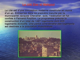 La cité Diar el Mahçoul
La cité est d’une conception moderne construite en moinsLa cité est d’une conception moderne construite en moins
d’un an. Entreprise dans sa première tranche par lad’un an. Entreprise dans sa première tranche par la
municipalité Jacques Chevalier, puis, l’exécution en futmunicipalité Jacques Chevalier, puis, l’exécution en fut
confiée à Fernand Pouillon. Le programme prévoie laconfiée à Fernand Pouillon. Le programme prévoie la
construction d’un total de 1497 logements dont 925construction d’un total de 1497 logements dont 925
logements évolutifs. Une partie considérable des logementslogements évolutifs. Une partie considérable des logements
est destinée a la population musulmanes.est destinée a la population musulmanes.
 