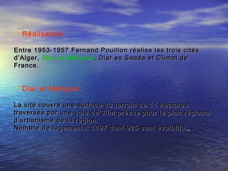  Réalisation:
Entre 1953-1957 Fernand Pouillon réalise les trois citésEntre 1953-1957 Fernand Pouillon réalise les trois cités
d’Alger,d’Alger, Diar el Mahçoul, Diar es Saada et Climat de, Diar es Saada et Climat de
France.France.
 Diar el Mahçoul:
La cité couvre une surface du terrain de 11 hectaresLa cité couvre une surface du terrain de 11 hectares
traversés par une voie de 30m prévue pour le plan régionaltraversés par une voie de 30m prévue pour le plan régional
d’urbanisme de la région.d’urbanisme de la région.
Nombre de logements: 1497 dont 925 sont évolutifs.Nombre de logements: 1497 dont 925 sont évolutifs.
 