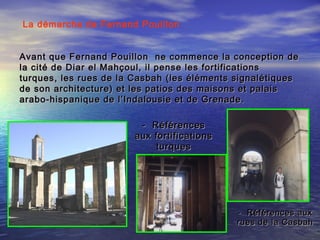 La démarche de Fernand Pouillon
Avant que Fernand Pouillon ne commence la conception deAvant que Fernand Pouillon ne commence la conception de
la cité de Diar el Mahçoul, il pense les fortificationsla cité de Diar el Mahçoul, il pense les fortifications
turques, les rues de la Casbah (les éléments signalétiquesturques, les rues de la Casbah (les éléments signalétiques
de son architecture) et les patios des maisons et palaisde son architecture) et les patios des maisons et palais
arabo-hispanique de l’Indalousie et de Grenade.arabo-hispanique de l’Indalousie et de Grenade.
- Références aux- Références aux
rues de la Casbahrues de la Casbah
- Références- Références
aux fortificationsaux fortifications
turquesturques
 