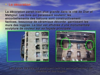  La décoration
La décoration parait bien plus grande dans la cité de Diar elLa décoration parait bien plus grande dans la cité de Diar el
Mahçoul. Les bois qui paraissent soutenir lesMahçoul. Les bois qui paraissent soutenir les
encorbellements des balcons sont constructivementencorbellements des balcons sont constructivement
factices, beaucoup de céramique décorée garnissant lesfactices, beaucoup de céramique décorée garnissant les
murs des loggias. La tour est affublée d’une monumentalemurs des loggias. La tour est affublée d’une monumentale
sculpture de couleur sur sa façade principale.sculpture de couleur sur sa façade principale.
Les pièces de bois qui paraissent tenir les encorbellements desLes pièces de bois qui paraissent tenir les encorbellements des
fenêtres et des loggiasfenêtres et des loggias
 