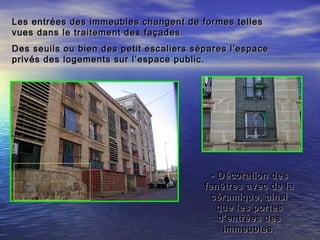 Les entrées des immeubles changent de formes tellesLes entrées des immeubles changent de formes telles
vues dans le traitement des façades.vues dans le traitement des façades.
Des seuils ou bien des petit escaliers sépares l’espaceDes seuils ou bien des petit escaliers sépares l’espace
privés des logements sur l’espace public.privés des logements sur l’espace public.
- Décoration des- Décoration des
fenêtres avec de lafenêtres avec de la
céramique, ainsicéramique, ainsi
que les portesque les portes
d’entrées desd’entrées des
immeubles.immeubles.
 