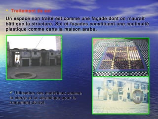  Traitement de sol
Un espace non traité est comme une façade dont on n’auraitUn espace non traité est comme une façade dont on n’aurait
bâti que la structure. Sol et façades constituent une continuitébâti que la structure. Sol et façades constituent une continuité
plastique comme dans la maison arabeplastique comme dans la maison arabe ..
 Utilisation des matériaux commeUtilisation des matériaux comme
la pierre et la céramique pour lela pierre et la céramique pour le
traitement du soltraitement du sol
 