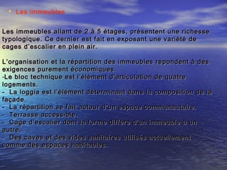  Les immeubles
Les immeubles allant de 2 à 5 étages, présentent une richesseLes immeubles allant de 2 à 5 étages, présentent une richesse
typologique. Ce dernier est fait en exposant une variété detypologique. Ce dernier est fait en exposant une variété de
cages d’escalier en plein air.cages d’escalier en plein air.
L’organisation et la répartition des immeubles répondent à desL’organisation et la répartition des immeubles répondent à des
exigences purement économiques.exigences purement économiques.
-Le bloc technique est l’élément d’articulation de quatreLe bloc technique est l’élément d’articulation de quatre
logements.logements.
- La loggia est l’élément déterminant dans la composition de la- La loggia est l’élément déterminant dans la composition de la
façade.façade.
- La répartition se fait autour d’un espace communautaire.- La répartition se fait autour d’un espace communautaire.
- Terrasse accessible.- Terrasse accessible.
- Cage d’escalier dont la forme diffère d’un immeuble à un- Cage d’escalier dont la forme diffère d’un immeuble à un
autre.autre.
- Des caves et des vides sanitaires utilisés actuellement- Des caves et des vides sanitaires utilisés actuellement
comme des espaces habitables.comme des espaces habitables.
 
