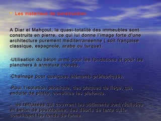  Les materiaux de construction:
A Diar el Mahçoul, la quasi-totalité des immeubles sontA Diar el Mahçoul, la quasi-totalité des immeubles sont
construits en pierre, ce qui lui donne l’image forte d’uneconstruits en pierre, ce qui lui donne l’image forte d’une
architecture purement méditerranéenne ( soit françaisearchitecture purement méditerranéenne ( soit française
classique, espagnole, arabe ou turque).classique, espagnole, arabe ou turque).
-Utilisation du béton armé pour les fondations et pour lesUtilisation du béton armé pour les fondations et pour les
planchers à armature croisés.planchers à armature croisés.
-Chaînage pour quelques éléments préfabriqués.Chaînage pour quelques éléments préfabriqués.
-Pour l’isolation phonique, des plaques de liège, qui,Pour l’isolation phonique, des plaques de liège, qui,
enduite de plâtre, constitue les plafonds.enduite de plâtre, constitue les plafonds.
- les terrasses qui couvrent les bâtiments sont réalisées- les terrasses qui couvrent les bâtiments sont réalisées
en béton de pouzzolane, des débris de terre cuiteen béton de pouzzolane, des débris de terre cuite
constituent les fonds de forme.constituent les fonds de forme.
 