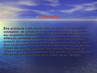  Conclusion
Être architecte c’est pouvoir faire un travail d’écoute et deÊtre architecte c’est pouvoir faire un travail d’écoute et de
conception, de concevoir un projet architectural qui répondconception, de concevoir un projet architectural qui répond
aux exigences fonctionnelles et à la demande symbolique desaux exigences fonctionnelles et à la demande symbolique des
différents contextes existants. Ainsi été Fernand Pouillon,différents contextes existants. Ainsi été Fernand Pouillon,
toujours loin des autres, suivait son propre instinct de génietoujours loin des autres, suivait son propre instinct de génie
dans la conception comme dans la réalisation de ses projets.dans la conception comme dans la réalisation de ses projets.
Toutes ses œuvres suivaient une logique d’analyse et deToutes ses œuvres suivaient une logique d’analyse et de
réflexion que chaque architecte doit prendre en considérationréflexion que chaque architecte doit prendre en considération
afin de pouvoir construire sans vouloir après, détruire.afin de pouvoir construire sans vouloir après, détruire.
 
