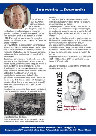 J’ai 19 ans, je
suis ouvrier du
bâtiment, je parti-
cipe à une des
grandes journées de re-
vendications pour les salaires et contre les
guerres coloniales (Indochine et Algérie) qui se
sont déroulées entre le 19 mars et le 17 avril
1950. D’un côté les ouvriers de l’arsenal, les
ouvriers du bâtiment et les dockers. De l’autre, les
forces de l’ordre.
Le 17 avril 1950, la manifestation remonte la rue
Kérabécam, près de l’hôpital Morvan, et se dirige
vers la sous-préfecture qui est relogée dans un
immeuble d’habitation, rue de Glasgow, la mairie
se trouvant dans une baraque un peu plus loin
rue Malakoff.
Soudain au carrefour des rues Kérabécam et de
glasgow, je vois des dizaines de gendarmes -
vestes noires, pantalons bleus, casqués, fusil à la
main, qui barrent toute la largeur de la rue.
Brutalement, je me retrouve dans un corps à
corps furieux au carrefour des rues du Docteur Le
Noble et de Kérabécam. D’un coté les
manifestants, mains nues, de l’autre les
gendarmes se servant de leurs fusils comme de
massues ou de battes de base-ball. Je reçois un
coup en pleine figure; je suis assommé, aveuglé.
Je ne sais pas comment j’ai pu tenir debout,
étant K.O.
Je suis rentré chez moi à Saint-Martin en titubant.
C’est alors que j’ai entendu la fusillade, mais
j’étais hors d’état de réagir.
C’est le lendemain que j’ai appris qu’un ouvrier
avait été tué d’une balle dans la tête et d’autres
blessés.
Vu mon état, je n’ai pas pu reprendre le travail
avant plusieurs jours. 68 ans après, j’ai toujours
un point sensible au visage.
Les obsèques d’Edouard Mazé ont eu lieu le 19
avril 1950 - Un important cortège a accompagné
les proches du jeune ouvrier sur la tombe duquel
figure l’épitaphe : «mort pour le pain, la paix et la
liberté».
La mort du syndicaliste a motivé pour une part la
démission de l’abbé Pierre du M.R.P, (Mouvement
républicain populaire) dont il était député.
Une plaque commémorative a été posée sur
l’immeuble situé à l’angle des rues Kérabécam et
du Docteur Le Noble et une stèle a été édifiée sur
la place qui porte son nom, devant la maison du
peuple.
Elle porte l’inscription «Ici est mort Edouard Mazé
1924 - 1950, militant CGT, tué par les forces de
l’ordre le 17 avril 1950.
Souvenir proposé par Marcel et mis en forme et
complété par René.
Souvenirs ...Souvenirs
«Poul-Ar-Bachet Nouvelles» page 3
Supplément N° 1 au Saint-Marc Quoi ? Journal de quartier de Sain-Marc / Brest
 