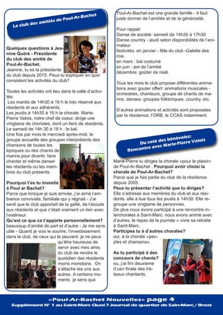 Le club des amitiés de Poul-Ar-Bachet
Quelques questions à Jea-
nine Quéré - Présidente
du club des amitié de
Poul-Ar-Bachet.
Jeanine, tu es la présidente
du club depuis 2015. Peux tu expliquer en quoi
consistent les activités du club?
Toutes les activités ont lieu dans la salle d’activi-
tés:
Les mardis de 14h30 à 16 h le loto réservé aux
résidents et aux adhérents.
Les jeudis à 14h30 à 16 h la chorale. Marie-
Pierre Valois, notre chef de coeur, dirige une
vingtaine de choristes, dont un tiers de résidents.
Le samedi de 14h 30 à 18 h : le bal.
Une fois par mois le mercredi après-midi, le
groupe accueille des groupes interprétants des
chansons de toutes les
époques ou des chants de
marins pour divertir, faire
chanter et même danser
les résidents ou les mem-
bres du club présents.
Pourquoi t’es tu investie
à Poul ar Bachet?
Parce que lorsque je suis arrivée, j’ai aimé l’am-
biance conviviale, familiale qui y régnait - J’ai
senti que le club apportait de la gaîté, de l’écoute
aux résidents et que c’était vraiment un lien avec
l’extérieur.
Qu’est ce que ca t’apporte personnellement?
beaucoup d’amitié de part et d’autre - Je me sens
utile - Quand je vois le sourire, l’investissement
dans le club, de ceux qui le peuvent. je ne peux
qu’être heureuse de
servir avec mes amis
du club de rendre le
quotidien des résidents
moins monotone. On
s’attache les uns aux
autres. A certains mo-
ments je sens que
Du coté des bénévoles:
Rencontre avec Marie-Pierre Valois
Poul-Ar-Bachet est une grande famille - Il faut
juste donner de l’amitiés et de la générosité.
Pour rappel:
Danse de société: samedi de 14h30 à 17h30
Danse country - jeudi selon disponibilités de l’ani-
mateur
festivités: en janvier - fête du club -Galette des
rois.
en mars : bal costumé
en juin : pot de l’amitié
décembre: goûter de noël.
Tous les mois le club propose différentes anima-
tions avec gouter offert: animations musicales -
orchestres, chanteurs, groupe de chants de ma-
rins, danses: groupes folkloriques, country, etc.
D’autres animations et activités sont proposées
par la résidence, l’ORB, le CCAS notamment.
Marie-Pierre tu diriges la chorale «pour le plaisir»
de Poul-Ar-Bachet . Pourquoi avoir choisi la
chorale de Poul-Ar-Bachet?
Parce que je fais partie du club de la résidence
depuis 2005.
Peux tu présenter l’activité que tu diriges?
Elle s’adresse aux membres du club et aux rési-
dents. elle a liue tous les jeudis à 14h30. Elle re-
groupe une vingtaine de personnes.
De plus nous avons participé à une rencontre in-
terchorales à Saint-Marc. nous avons animé avec
d’autres, le repas de la journée « vivre sa retraite
à Saint-Marc.
Participes tu à d’autres chorales?
oui, à la chorale «peu-
ples et chansons».
As tu participé à des
concours de chants?
ou, j’ai fini deuxieme
d’uen finale des tré-
teaux chantants.
«Poul-Ar-Bachet Nouvelles» page 4
Supplément N° 1 au Saint-Marc Quoi ? Journal de quartier de Sain-Marc / Brest
 