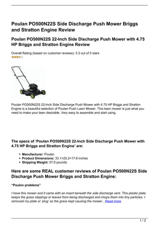 Poulan PO500N22S Side Discharge Push Mower Briggs
and Stratton Engine Review
Poulan PO500N22S 22-Inch Side Discharge Push Mower with 4.75
HP Briggs and Stratton Engine Review
Overall Rating (based on customer reviews): 3.3 out of 5 stars




Poulan PO500N22S 22-Inch Side Discharge Push Mower with 4.75 HP Briggs and Stratton
Engine is a beautiful selection of Poulan Push Lawn Mower. This lawn mower is just what you
need to make your lawn desirable. Very easy to assemble and start using.




The specs of ‘Poulan PO500N22S 22-Inch Side Discharge Push Mower with
4.75 HP Briggs and Stratton Engine’ are:

       Manufacturer: Poulan
       Product Dimensions: 33.1×25.2×17.8 inches
       Shipping Weight: 57.6 pounds

Here are some REAL customer reviews of Poulan PO500N22S Side
Discharge Push Mower Briggs and Stratton Engine:
“Poulon problems”

I have this mower and it came with an insert beneath the side discharge vent. This plastic plate
keeps the grass clippings or leaves from being discharged and chops them into tiny particles. I
removed my plate or ‘plug’ as the grass kept causing the mower…Read more




                                                                                           1/2
 