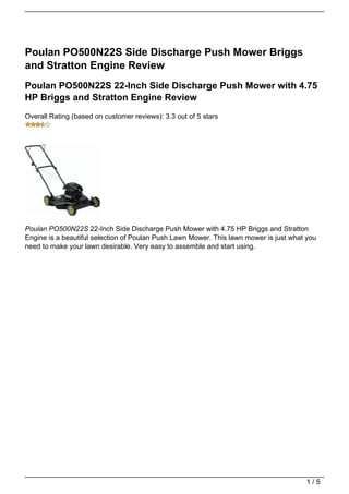 Poulan PO500N22S Side Discharge Push Mower Briggs
and Stratton Engine Review
Poulan PO500N22S 22-Inch Side Discharge Push Mower with 4.75
HP Briggs and Stratton Engine Review
Overall Rating (based on customer reviews): 3.3 out of 5 stars




Poulan PO500N22S 22-Inch Side Discharge Push Mower with 4.75 HP Briggs and Stratton
Engine is a beautiful selection of Poulan Push Lawn Mower. This lawn mower is just what you
need to make your lawn desirable. Very easy to assemble and start using.




                                                                                       1/5
 