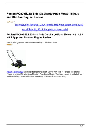 Poulan PO500N22S Side Discharge Push Mower Briggs
and Stratton Engine Review

          (15 customer reviews) Click here to see what others are saying

                   As of Sep 24, 2012 this product is on sale!

Poulan PO500N22S 22-Inch Side Discharge Push Mower with 4.75
HP Briggs and Stratton Engine Review
Overall Rating (based on customer reviews): 3.3 out of 5 stars




Poulan PO500N22S 22-Inch Side Discharge Push Mower with 4.75 HP Briggs and Stratton
Engine is a beautiful selection of Poulan Push Lawn Mower. This lawn mower is just what you
need to make your lawn desirable. Very easy to assemble and start using.




                                                                                       1/5
 