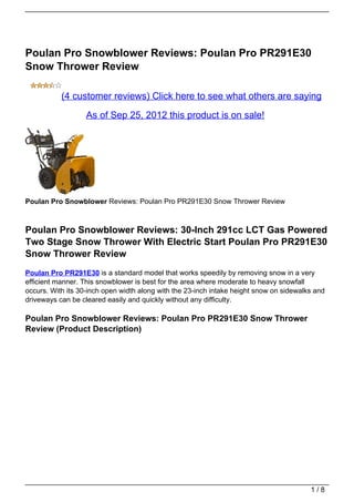 Poulan Pro Snowblower Reviews: Poulan Pro PR291E30
Snow Thrower Review

           (4 customer reviews) Click here to see what others are saying

                   As of Sep 25, 2012 this product is on sale!




Poulan Pro Snowblower Reviews: Poulan Pro PR291E30 Snow Thrower Review



Poulan Pro Snowblower Reviews: 30-Inch 291cc LCT Gas Powered
Two Stage Snow Thrower With Electric Start Poulan Pro PR291E30
Snow Thrower Review
Poulan Pro PR291E30 is a standard model that works speedily by removing snow in a very
efficient manner. This snowblower is best for the area where moderate to heavy snowfall
occurs. With its 30-inch open width along with the 23-inch intake height snow on sidewalks and
driveways can be cleared easily and quickly without any difficulty.

Poulan Pro Snowblower Reviews: Poulan Pro PR291E30 Snow Thrower
Review (Product Description)




                                                                                         1/8
 