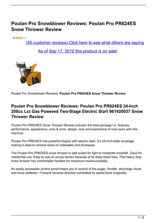 Poulan Pro Snowblower Reviews: Poulan Pro PR624ES
Snow Thrower Review

          (45 customer reviews) Click here to see what others are saying

                   As of Sep 17, 2012 this product is on sale!




Poulan Pro Snowblower Reviews: Poulan Pro PR624ES Snow Thrower Review



Poulan Pro Snowblower Reviews: Poulan Pro PR624ES 24-Inch
208cc Lct Gas Powered Two-Stage Electric Start 961920037 Snow
Thrower Review
Poulan Pro PR624ES Snow Thrower Review includes the total package i.e. features,
performance, appearance, pros & cons, design, size and experience of real users with this
machine.

Poulan Pro PR624ES has powerful engine with electric start. It’s 24-inch-wide coverage
making it ideal to remove snow on sidewalks and driveways.

The Poulan Pro PR624ES snow thrower is well suited for light to moderate snowfall. Good for
residential use. Easy to use on snowy terrain because of its deep-tread tires. This heavy duty
snow thrower has comfortable handles for maximum maneuverability.

An easily accessible control panel keeps you in control of the auger, throttle, discharge chute,
and snow deflector. Forward /reverse direction controlled by speed lever magically.




                                                                                             1/9
 