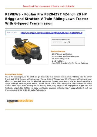 Download this document if link is not clickable
REVIEWS - Poulan Pro PB2042YT 42-Inch 20 HP
Briggs and Stratton V-Twin Riding Lawn Tractor
With 6-Speed Transmission
Product Details :
http://www.amazon.com/exec/obidos/ASIN/B004JLNZMG?tag=hijabfashions-20
Average Customer Rating
out of 5
Product Feature
20 HP Briggs and Strattonq
42-Inch deck 6-speed transmissionq
16-Inch turning radiusq
2-1/2 Fuel tankq
Non-CARB Compliant/Not For Sale In Californiaq
Product Description
Poulan Pro tractors provide the latest and greatest features at industry leading prices. "Nothing cuts like a Pro."
The 42-Inch 20 HP Briggs and Stratton Lawn Tractor (PB2042YT) features a 20 HP Briggs and Stratton engine;
42-Inch mower deck made from durable thick gauge steel, 6-speed transmission, a large, step-through frame
design making it easier to get on and off, 16-Inch turning radius, 15-Inch easy-slide, high back seat for added
comfort and support while mowing, deluxe steering wheel, Easy Engage blade engagement, rugged cast iron
front axle, a cup holder that lets you carry your favorite beverage while you mow, 4 gauge wheels, 18-Inch rear
tires, service reminder and 2-1/2 gallon fuel capacity
 