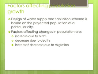 Factors affecting population
growth
 Design of water supply and sanitation scheme is
based on the projected population of a
particular city,
 Factors affecting changes in population are:
 increase due to births
 decrease due to deaths
 increase/ decrease due to migration
 