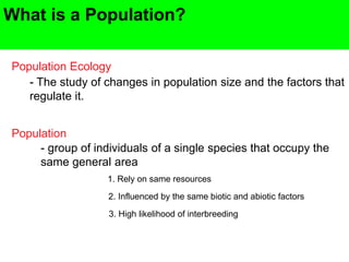 What is a Population?
Population Ecology
- The study of changes in population size and the factors that
regulate it.
Population
- group of individuals of a single species that occupy the
same general area
1. Rely on same resources
2. Influenced by the same biotic and abiotic factors
3. High likelihood of interbreeding
 