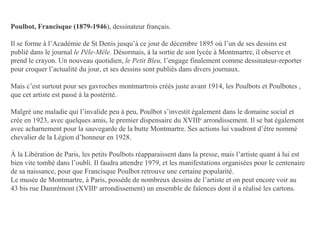 Poulbot, Francisque (1879-1946 ), dessinateur français. Il se forme à l’Académie de St Denis jusqu’à ce jour de décembre 1895 où l’un de ses dessins est publié dans le journal  le Pêle-Mêle.  Désormais, à la sortie de son lycée à Montmartre, il observe et prend le crayon. Un nouveau quotidien,  le Petit Bleu,  l’engage finalement comme dessinateur-reporter pour croquer l’actualité du jour, et ses dessins sont publiés dans divers journaux. Mais c’est surtout pour ses gavroches montmartrois créés juste avant 1914, les Poulbots et Poulbotes , que cet artiste est passé à la postérité. Malgré une maladie qui l’invalide peu à peu, Poulbot s’investit également dans le domaine social et crée en 1923, avec quelques amis, le premier dispensaire du XVIII e  arrondissement. Il se bat également avec acharnement pour la sauvegarde de la butte Montmartre. Ses actions lui vaudront d’être nommé chevalier de la Légion d’honneur en 1928. À la Libération de Paris, les petits Poulbots réapparaissent dans la presse, mais l’artiste quant à lui est bien vite tombé dans l’oubli. Il faudra attendre 1979, et les manifestations organisées pour le centenaire de sa naissance, pour que Francisque Poulbot retrouve une certaine popularité. Le musée de Montmartre, à Paris, possède de nombreux dessins de l’artiste et on peut encore voir au 43 bis rue Damrémont (XVIII e  arrondissement) un ensemble de faïences dont il a réalisé les cartons. 