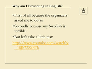 Why am I Presenting in English?
•First of all because the organizers
asked me to do so
•Secondly because my Swedish is
terrible
•But let’s take a little test:
http://www.youtube.com/watch?v
=18Jb72ZahTk
 
