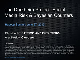 The Durkheim Project: Social
Media Risk & Bayesian Counters
Hadoop Summit: June 27, 2013
Chris Poulin: PATTERNS AND PREDICTIONS
Alex Kozlov: Cloudera
Disclaimers:
This material is based upon work supported by the Defense Advance Research Project Agency (DARPA), and
Space Warfare Systems Center Pacific under Contract N66001-11-4006. Also supported by, the Intelligence
Advanced Research Projects Activity (IARPA) via the Department of Interior National Business Center contract
number N10PC20221. The opinions, findings and conclusions or recommendations expressed in this material are
those of the authors(s) and do not necessarily reflect the views of the Defense Advance Research Program
Agency (DARPA) and Space, the Naval Warfare Systems Center Pacific, or the IARPA, DOI/NBC, or the U.S.
Government.
© 2013 Patterns and Predictions
 