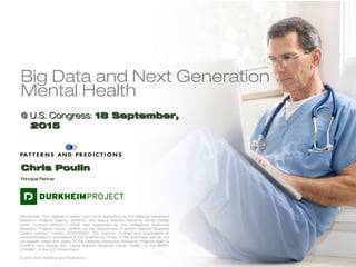 Big Data and Next Generation
Mental Health
@ U.S. Congress:@ U.S. Congress: 18 September,18 September,
20152015
Disclaimers: This material is based upon work supported by the Defense Advanced
Research Projects Agency (DARPA), and Space Warfare Systems Center Pacific
under Contract N66001-11-4006. Also supported by, the Intelligence Advanced
Research Projects Activity (IARPA) via the Department of Interior National Business
Center contract number N10PC20221. The opinions, findings and conclusions or
recommendations expressed in this material are those of the authors(s) and do not
necessarily reflect the views of the Defense Advanced Research Projects Agency
(DARPA) and Space, the Naval Warfare Systems Center Pacific, or the IARPA,
DOI/NBC, or the U.S. Government.
© 2013-2015 Patterns and Predictions
Chris PoulinChris Poulin
Principal PartnerPrincipal Partner
 
