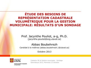ÉTUDE DES BESOINS DE
REPRÉSENTATION CADASTRALE
VOLUMÉTRIQUE POUR LA GESTION
MUNICIPALE: RÉSULTATS D’UN SONDAGE

Prof. Jacynthe Pouliot, a-g, Ph.D.
(jacynthe.pouliot@scg.ulaval.ca)

Abbas Boubehrezh
Candidat à la maîtrise (abbas.boubehrezh.1@ulaval.ca)

Octobre 2013

Cadastre 3D et Gestion municipale - Sondage
Géomatique 2013, Montréal 2-3 Octobre

/21

 